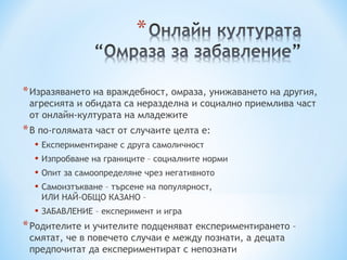 * Изразяването на враждебност, омраза, унижаването на другия,
 агресията и обидата са неразделна и социално приемлива част
 от онлайн-културата на младежите
* В по-голямата част от случаите целта е:
  • Експериментиране с друга самоличност
  • Изпробване на границите – социалните норми
  • Опит за самоопределяне чрез негативното
  • Самоизтъкване – търсене на популярност,
    ИЛИ НАЙ-ОБЩО КАЗАНО –
  • ЗАБАВЛЕНИЕ – експеримент и игра
* Родителите и учителите подценяват експериментирането –
 смятат, че в повечето случаи е между познати, а децата
 предпочитат да експериментират с непознати
 