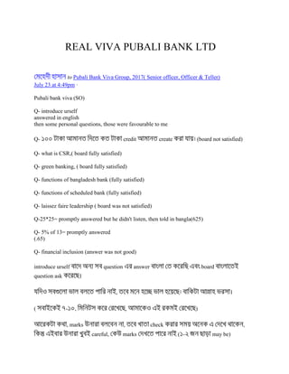 REAL VIVA PUBALI BANK LTD
to Pubali Bank Viva Group, 2017( Senior officer, Officer & Teller)
July 23 at 4:49pm ·
Pubali bank viva (SO)
Q- introduce urself
answered in english
then some personal questions, those were favourable to me
Q- credit create (board not satisfied)
Q- what is CSR,( board fully satisfied)
Q- green banking, ( board fully satisfied)
Q- functions of bangladesh bank (fully satisfied)
Q- functions of scheduled bank (fully satisfied)
Q- laissez faire leadership ( board was not satisfied)
Q-25*25= promptly answered but he didn't listen, then told in bangla(625)
Q- 5% of 13= promptly answered
(.65)
Q- financial inclusion (answer was not good)
introduce urself question answer board
question ask ।
, ।
( - , , )
, marks , check ,
careful, marks ( - may be)
 