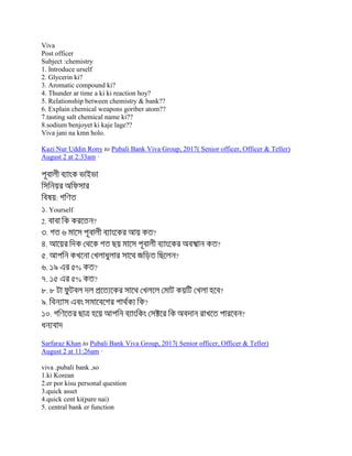 Viva
Post officer
Subject :chemistry
1. Introduce urself
2. Glycerin ki?
3. Aromatic compound ki?
4. Thunder ar time a ki ki reaction hoy?
5. Relationship between chemistry & bank??
6. Explain chemical weapons goriber atom??
7.tasting salt chemical name ki??
8.sodium benjoyet ki kaje lage??
Viva jani na kmn holo.
Kazi Nur Uddin Rony to Pubali Bank Viva Group, 2017( Senior officer, Officer & Teller)
August 2 at 2:33am ·
:
. Yourself
2. ?
. ?
. ?
. ?
. % ?
. % ?
. ?
. ?
. ?
Sarfaraz Khan to Pubali Bank Viva Group, 2017( Senior officer, Officer & Teller)
August 2 at 11:26am ·
viva .pubali bank ,so
1.ki Korean
2.er por kisu personal question
3.quick asset
4.quick cent ki(pare nai)
5. central bank er function
 