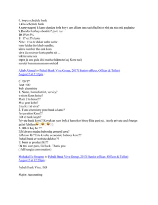 6. koyta schedule bank
7.kno schedule bank
8.naraynagonj k kano dundee bola hoy ( ans dilam tara satisfied holo nh) eta nia onk pachaise
9.Dundee kothay obostito? pare nai
10.19 er 5%
11.17 er 5% koto
Note : viva te dukar sathe sathe
tomr lekha tho khub sundho,
kintu number tho onk kom
viva dia recover korta parba nh ...
tokhni ame ses
erpor ja ans gula disi matha thikmoto kaj Kore nai)
surutei baaaaaaaaaaaaassssdsdd
Aftab Ahmed to Pubali Bank Viva Group, 2017( Senior officer, Officer & Teller)
August 2 at 2:37pm ·
01/08/17
Post : SO
Sub: chemistry
1. Name, homedistrict, versity?
written Kmn hoise?
Math 2 ta hoise??
Msc year kobe?
Eita Ki 1st viva?
2. Tumi chemistry pore bank a keno?
Preparation Kmn??
BD te bank koyti?
Private bank koyti? Koyektar nam bolo.( hassokor bisoy Eita pari nai. Asole private and foreign
gulai felsilam � � �)
3. BB er Kaj Ki ??
BB kivave mudra babostha control kore?
Inflation Ki? Eita kivabe economic balance kore??
Pubali bank er website dekhso??
Ei bank er product Ki??
Ok tmi aste paro, Gd luck. Thank you
( full bangla conversation)
Mohakal Er Swapno to Pubali Bank Viva Group, 2017( Senior officer, Officer & Teller)
August 2 at 12:29pm ·
Pubali Bank Viva../SO
Major: Accounting
 