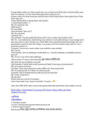 Ei page theke oneker viva share porchi nijer viva ta share korar khub ichca silo kintu kalke emon
ekta viva dilam je , 2/3 bar status likheo post korar echcha hoi Ni.
Group a sobai viva share korar por onek Kei best of luck bolechi kintu Amar nijekei best of luck
bolar sahos nei....
Tobuo likhchi jehetu ei group theke onek niyechi.
1) exam kamon dicho....?
Me: Sir motamuti valo
Math hoiche ?
Sir somvoboto
Somvoto Kano? Sure na???
Me: Sir sure hoise
examiner: Ok.....
2nd examiner: Tomake pubali bank Kano nibe? Aro to onekei ache English a bolo
Me: Sir , I am enthusiastic, hardworking, have ability to work under pressure, I can manage more
than one work at a time, though i am a fresh MBA i have good theorotical knowledge, and i am
passionately curious to learn new things, i can grasp a new environment easily morever i am a
good team worker sir.
Examiner: You are not a team worker, you could be a team member
Me: Yes Sir
3rd Examiner: Tumi to challenge er kotha bolle na... Tumi Ki challenge ar modhdhe kaj korte
paro na?
Me: Yes sir. I can work under challenge.
2nd examiner: Ei sector a aste chao bolo ?
Me: Sorry Sir eta jani ekhon vule gechi
2nd Examiner: Central bank kivabe commercial bank Er loan deya niyontron kore?
Me: Sir interest rate bariye
Examiner: Tumi notun moneytery policy dekho nai? Seta onujayi bolo
Me: Sir credit growth 16.5 theke 16.2 kora hoyeche
Examiner: Seta to bujhlam kintu kivabe eta kora hoi seta bolo
Me : Sorry sir parchi na.
Ok aste paro.
Whole interview was for 3/4 minutes.
Amra silam shesh 3 jon. Amar viva hoiche 7 tar pore..... �
asole Ami CRR/ SLR/ repo/ reverse repo egular kotha bolte parlei hoto Amar mathai e ase nai.
Helal Uddin to Pubali Bank Viva Group, 2017( Senior officer, Officer & Teller)
August 6 at 6:11pm ·
#
#
1: introduce yoursel
1st exm: some personal question about previous job
2: Price ki and earning ki?
Net income
 
