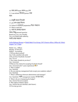 10. bank loan
11. Loan default protect
12.
13. job
14. School preparation
15. What is half life?
16.
personal question
Board was very very friendly
Tnx a lot Pubali bank authority
Arifur Rahman Roman to Pubali Bank Viva Group, 2017( Senior officer, Officer & Teller)
August 7 at 7:33pm ·
Pubali viva... Officer
Monday -07-08-2017
Subject : Accounting
1.Tell me about yourself
Ans: Fully satisfied with smile
2.Do you have Facebook Account?
Ans: Yes sir
3. How many friends do you have?
Ans: Answered
4.What are the criteria for accepting Facebook friend?
Ans: Answered with 7 years experienced :P
5. Who is leader?
Ans: Satisfied
6. Do you read any management book except your academic subject?
Ans: Satisfied
7. What is differences between administrator and manager?
Ans: Satisfied ( management student )
8. What is the act of preparing the budget?
Ans: Answer but not accepted
9. Who approve balance sheet?
Ans: Answer but not satisfied ( don't know)
10.You may go now
 