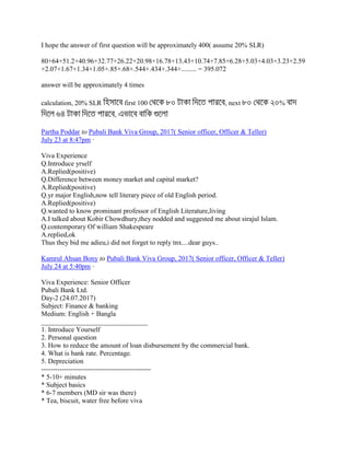 I hope the answer of first question will be approximately 400( assume 20% SLR)
80+64+51.2+40.96+32.77+26.22+20.98+16.78+13.43+10.74+7.85+6.28+5.03+4.03+3.23+2.59
+2.07+1.67+1.34+1.05+.85+.68+.544+.434+.344+......... = 395.072
answer will be approximately 4 times
calculation, 20% SLR first 100 , next %
,
Partha Poddar to Pubali Bank Viva Group, 2017( Senior officer, Officer & Teller)
July 23 at 8:47pm ·
Viva Experience
Q.Introduce yrself
A.Replied(positive)
Q.Difference between money market and capital market?
A.Replied(positive)
Q.yr major English,now tell literary piece of old English period.
A.Replied(positive)
Q.wanted to know prominant professor of English Literature,living
A.I talked about Kobir Chowdhury,they nodded and suggested me about sirajul Islam.
Q.contemporary Of william Shakespeare
A.replied,ok
Thus they bid me adieu,i did not forget to reply tnx....dear guys..
Kamrul Ahsan Bony to Pubali Bank Viva Group, 2017( Senior officer, Officer & Teller)
July 24 at 5:40pm ·
Viva Experience: Senior Officer
Pubali Bank Ltd.
Day-2 (24.07.2017)
Subject: Finance & banking
Medium: English + Bangla
_______________________________
1. Introduce Yourself
2. Personal question
3. How to reduce the amount of loan disbursement by the commercial bank.
4. What is bank rate. Percentage.
5. Depreciation
------------------------------------------------
* 5-10+ minutes
* Subject basics
* 6-7 members (MD sir was there)
* Tea, biscuit, water free before viva
 