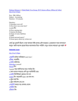 Shahnaz Khanam to Pubali Bank Viva Group, 2017( Senior officer, Officer & Teller)
July 24 at 5:01pm ·
Post : PBL Officer
Subject : Accounting
Duration : 5/6 minutes
Question :
1) Introduce your self
2) How have you come here?
3) EPS ?
4) Price earning ratio
5) Interim Dividend
6) Name of some liabilities
7) SME
8) Some personal query?
9) Some query about my written test
Shahedul Azam
July 24 at 9:38pm
# 24/07/2017
# -
# -
#Introduce yourself
#brand ?
# goods ?
# ?
#
#NBFI ? NBFI
# ?
# ?
# ?
# ?
# ?
 