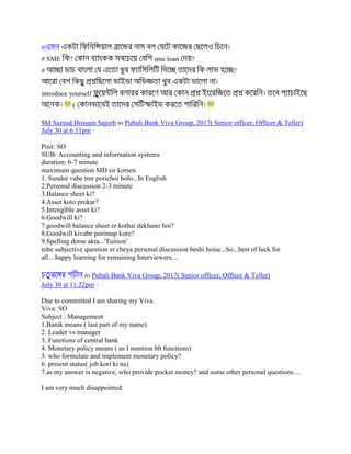 #
# SME ? sme loan ?
# ?
introduce yourself
:(
Md Sazzad Hossain Sajeeb to Pubali Bank Viva Group, 2017( Senior officer, Officer & Teller)
July 30 at 6:11pm ·
Post: SO
SUB: Accounting and information systems
duration: 6-7 minute
maximum question MD sir korsen
1. Sundor vabe tmr porichoi bolo...In English
2.Personal discussion 2-3 minute
3.Balance sheet ki?
4.Asset koto prokar?
5.Intengible asset ki?
6.Goodwill ki?
7.goodwill balance sheet er kothai dekhano hoi?
8.Goodwill kivabe porimap kore?
9.Spelling dorse akta...'Tuition'
tobe subjective question er cheya personal discussion beshi hoise...So...best of luck for
all....happy learning for remaining Interviewers....
to Pubali Bank Viva Group, 2017( Senior officer, Officer & Teller)
July 30 at 11:22pm ·
Due to committed I am sharing my Viva.
Viva: SO
Subject : Management
1.Banik means ( last part of my name)
2. Leader vs manager
3. Functions of central bank
4. Monetary policy means ( as I mention bb functions)
5. who formulate and implement monetary policy?
6. present status( job kori ki na)
7.as my answer is negative, who provide pocket money? and some other personal questions....
I am very much disappointed.
 