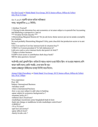 Ovi De Crystal to Pubali Bank Viva Group, 2017( Senior officer, Officer & Teller)
July 30 at 11:21pm ·
. .
: - ।
1.Intrduce Yourself
2. Pricing kivabe determine hoy ami economics er tai amar subject er ta perechi but Accounting
and Marketing er perspective e pari ni
*** Oi duita Sir bole diyeche ***
3.Diminishing Marginal Returns ki? Sir jta ask korse shetar answer pai nai tai amake exemplify
kore bujhalo.
Sir most probably Diminishing Marginal Utility jante chacchilo but production sector er ta ami
bolsi..
4.Iso-Cost and Iso-Cost line intersect korle ki situation hoy??
5.FBCCI er Current president k? Er full elaboration ki?
6.dd curve and ss curve intersect korle shei point k ki bole??
7.Father er kisher business
8.GDP te kon sector er contribution shob cheye beshi?
MD Sir akta question e korsen?
?
।
Arman Ullah Chowdhury to Pubali Bank Viva Group, 2017( Senior officer, Officer & Teller)
July 30 at 7:09pm ·
Viva experience:
Post: SO
Subject: International Business
-introduce urself
-what is international business
-how u use your subject to add value in banking
-apnar subject ki economics background er ?
-monetary policy ki ?
-inflation rate k fixed kore?
-mudrabajar niyontroner jonno bangladesh bank ki kore
-bank rate change er maddhome kivabe mudrabajar control kore?
-LIBOR ki?
-19 er 5% koto?
-apni kon universityr?
-apnar abbu ki kore?
-family kivabe cole ?
 