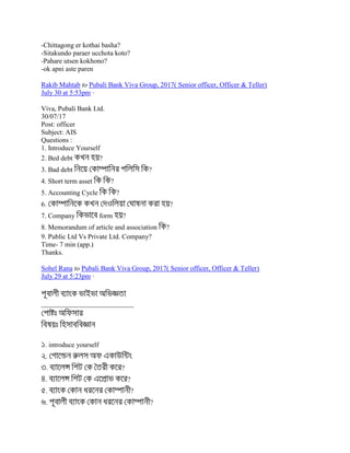 -Chittagong er kothai basha?
-Sitakundo paraer ucchota koto?
-Pahare utsen kokhono?
-ok apni aste paren
Rakib Mahtab to Pubali Bank Viva Group, 2017( Senior officer, Officer & Teller)
July 30 at 5:53pm ·
Viva, Pubali Bank Ltd.
30/07/17
Post: officer
Subject: AIS
Questions :
1. Introduce Yourself
2. Bed debt ?
3. Bad debt ?
4. Short term asset ?
5. Accounting Cycle ?
6. ?
7. Company form ?
8. Memorandum of article and association ?
9. Public Ltd Vs Private Ltd. Company?
Time- 7 min (app.)
Thanks.
Sohel Rana to Pubali Bank Viva Group, 2017( Senior officer, Officer & Teller)
July 29 at 5:23pm ·
___________________________
. introduce yourself
.
. ?
. ?
. ?
. ?
 