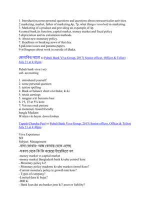1. Introduction,some personal questions and questions about extracurricular activities.
2.marketing, market, father of marketing,4p, 7p, what things r involved in marketing.
3. Marketing of a product and providing an expample of 4p
4.central bank,its function, capital market, money market and fiscal policy
5.depriciation and its calculation methods.
6. About new monetary policy.
7. Headlines or breaking news of that day.
8.pakistan issues and panama papers.
9.willingness about work in outside of dhaka.
to Pubali Bank Viva Group, 2017( Senior officer, Officer & Teller)
July 31 at 4:41pm ·
Pubali bank viva ( so)
sub. accounting
1. introduced yourself
2. some personal question
3. tuition spelling
4. Bank ar balance sheet a ki thake, ki ki
5. retain earnings
5. rangpur a ki business basi
6. 19, 15 ar 5% koto
7. Vat nea onek pasiase
ai motamuti. board friendly
bangla Mediam
Written vlo hoyni. dowa kroben
Tapash Chandra Paul to Pubali Bank Viva Group, 2017( Senior officer, Officer & Teller)
July 31 at 4:49pm ·
Viva Experience
SO
Subject: Management
- ?
-
-money market vs capital market
-money market Bangladesh bank kivabe control kore
- Monetary policy ki?
- Monetary policy madome kivabe market control kore?
-Current monetary policy te growth rate koto?
- Types of company?
-Limited dara ki bujai?
-IRR ki
- Bank loan dei eta banker jnno ki? asset or liability?
 