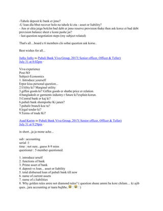 -Tahole deposit ki bank er jnno?
-U loan dla bbut recover holo na tahole ki eta - asset or liability?
- Ans er ekta jaiga bolclm bad debt er jnno reserve provision thake then ask korce ei bad debt
provision balance sheet e konn pashe jai?
- last question negotiation steps (my subject related)
That's all....board e 6 members clo sobai question ask korse..
Best wishes for all...
Juthy Juthy to Pubali Bank Viva Group, 2017( Senior officer, Officer & Teller)
July 31 at 8:02pm ·
Viva experience
Post-SO
Subject-Economics
1. Introduce yourself
Erpor kisu personal question...
2.Utility ki? Marginal utility
3.giffen goods ki? Giffen goods er shathe price er relation.
4.bangladesh er garments industry r future ki?explain korun.
5.Central bank er kaj ki?
6.pubali bank shomporke Ki janen?
7.pubalir branch koe ta?
8.legal tender ki?
9.Terms of trade Ki?
Asad Karim to Pubali Bank Viva Group, 2017( Senior officer, Officer & Teller)
July 31 at 9:29pm ·
in short...ja ja mone ache...
sub : accounting
serial :1
time : not sure...guess 8-9 mins
questioner : 5 member questioned.
1. introduce urself
2. functions of bank
3. Prime asset of bank
4. deposit vs loan... asset or liability
5. total disbursed loan of pubali bank till now
6. name of current assets
7. name of c.liabilities
8. Why golden rules arere not diamond rules? ( question shune ammi ha kore chilam.... ki ajib
ques...jara accounting er taara bujhbe.. � �)
 