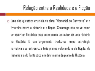 Relação entre a Realidade e a FicçãoUma das questões cruciais na obra “Memorial do Convento” é a fronteira entre a história e a ficção. Saramago não se vê como um escritor histórico mas antes como um autor de uma história na História. O seu argumento traduz-se numa estratégia narrativa que entrecruza três planos relevando o da ficção, da História e o do Fantástico em detrimento do plano da História.