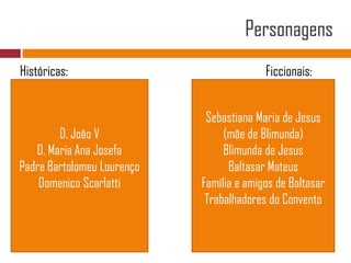 PersonagensHistóricas:	Ficcionais:D. João VD. Maria Ana JosefaPadre Bartolomeu LourençoDomenicoScarlattiSebastiana Maria de Jesus (mãe de Blimunda)Blimunda de JesusBaltasar MateusFamília e amigos de BaltasarTrabalhadores do Convento