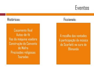 EventosHistóricos:Ficcionais:A recolha das vontadesA participação da música de Scarlatti na cura de BlimundaCasamento RealAutos-de-féVoo da máquina voadoraConstrução do Convento de MafraProcissões religiosasTouradas