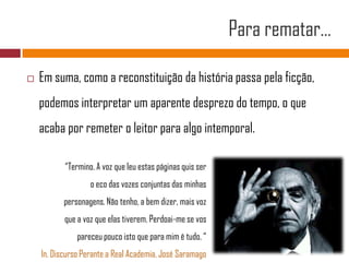 Para rematar…Em suma, como a reconstituição da história passa pela ficção, podemos interpretar um aparente desprezo do tempo, o que acaba por remeter o leitor para algo intemporal.“Termino. A voz que leu estas páginas quis ser o eco das vozes conjuntas das minhaspersonagens. Não tenho, a bem dizer, mais vozque a voz que elas tiverem. Perdoai-me se vospareceu pouco isto que para mim é tudo. “In, Discurso Perante a Real Academia, José Saramago