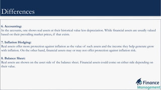 6. Accounting:
In the accounts, one shows real assets at their historical value less depreciation. While financial assets are usually valued
based on their prevailing market prices, if that exists.
7. Inflation Hedging:
Real assets offer more protection against inflation as the value of such assets and the income they help generate grow
with inflation. On the other hand, financial assets may or may not offer protection against inflation risk.
8. Balance Sheet:
Real assets are shown on the asset side of the balance sheet. Financial assets could come on either side depending on
their value.
Differences
 
