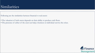 Following are the similarities between financial vs real assets:
• The valuation of both assets depends on their ability to produce cash flows.
• The presence of either of the asset can help a business or individual survive the crises.
Similarities
 