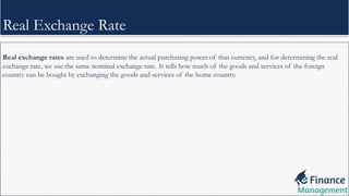 Real exchange rates are used to determine the actual purchasing power of that currency, and for determining the real
exchange rate, we use the same nominal exchange rate. It tells how much of the goods and services of the foreign
country can be bought by exchanging the goods and services of the home country.
Real Exchange Rate
 