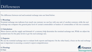 The difference between real and nominal exchange rates are listed below:
1. Meaning:
Nominal exchange rate indicates how much one currency we can buy with one unit of another currency, while the real
exchange rate compares the general price level of certain commodities or baskets of commodities of the two countries.
2. Calculation:
Macro factors and the supply and demand of a currency help determine the nominal exchange rate. While we adjust the
nominal rates for the price levels to get the real exchange rate.
3. Exports:
We use the nominal exchange rate to evaluate both exports and imports. On the other hand, a focus on the real exchange
rate is important in assessing a country’s export competitiveness
4. Floating:
5. Use:
Differences
 