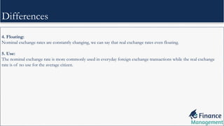 4. Floating:
Nominal exchange rates are constantly changing, we can say that real exchange rates even floating.
5. Use:
The nominal exchange rate is more commonly used in everyday foreign exchange transactions while the real exchange
rate is of no use for the average citizen.
Differences
 