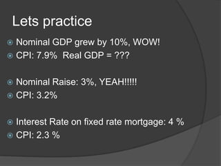 Lets practice
Nominal GDP grew by 10%, WOW!
 CPI: 7.9% Real GDP = ???


Nominal Raise: 3%, YEAH!!!!!
 CPI: 3.2%


Interest Rate on fixed rate mortgage: 4 %
 CPI: 2.3 %


 