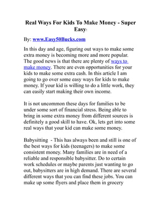 Real Ways For Kids To Make Money - Super
                  Easy!
By: www.Easy50Bucks.com
In this day and age, figuring out ways to make some
extra money is becoming more and more popular.
The good news is that there are plenty of ways to
make money. There are even opportunities for your
kids to make some extra cash. In this article I am
going to go over some easy ways for kids to make
money. If your kid is willing to do a little work, they
can easily start making their own income.

It is not uncommon these days for families to be
under some sort of financial stress. Being able to
bring in some extra money from different sources is
definitely a good skill to have. Ok, lets get into some
real ways that your kid can make some money.

Babysitting - This has always been and still is one of
the best ways for kids (teenagers) to make some
consistent money. Many families are in need of a
reliable and responsible babysitter. Do to certain
work schedules or maybe parents just wanting to go
out, babysitters are in high demand. There are several
different ways that you can find these jobs. You can
make up some flyers and place them in grocery
 