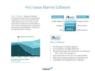 Что такое Marine Software
Marin Software – ведущая мировая
система автоматического управления
ставками в интернет-рекламе. Более
1800 компаний, в том числе многие
крупнейшие мировые интерактивные
агентства и рекламодатели, управляют
рекламными кампаниями с помощью
платформы Marin Software.
Marin Software
•  Интеграция с Яндекс Директ
•  Интеграция с Google Adwords
•  Автоматическая оптимизация по позиции,
•  CPC, CPA, CPO, Revenue
•  Улучшенная отчетность по кампаниям
•  Массовое редактирование объявлений
•  Портфельное управление ставками
 