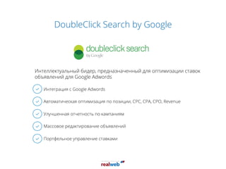DoubleClick Search by Google
Интеграция с Google Adwords
Автоматическая оптимизация по позиции, CPC, CPA, CPO, Revenue
Улучшенная отчетность по кампаниям
Массовое редактирование объявлений
Портфельное управление ставками
Интеллектуальный бидер, предназначенный для оптимизации ставок
объявлений для Google Adwords
 