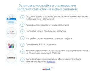 Установка, настройка и отслеживание
интернет-статистики в любых счетчиках
Создание единого аккаунта для управления всеми счетчиками
систем интернет-статистики
Проверка/генерация счетчиков статистики
Настройка целей, профилей и доступов
Настройка отслеживания источников трафика
Проведение A/B тестирования
Автоматизированная система создания расширенных отчетов
на основе данных Google Analytics.
Система оперативного анализа эффективности любого
рекламного трафика AdHands
 