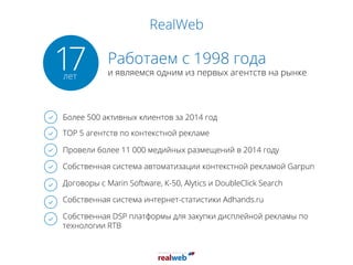 RealWeb
Работаем с 1998 года
и являемся одним из первых агентств на рынке
Более 500 активных клиентов за 2014 год
TOP 5 агентств по контекстной рекламе
Провели более 11 000 медийных размещений в 2014 году
Собственная система автоматизации контекстной рекламой Garpun
Договоры с Marin Software, К-50, Alytics и DoubleClick Search
Собственная система интернет-статистики Adhands.ru
Собственная DSP платформы для закупки дисплейной рекламы по
технологии RTB
17лет
 
