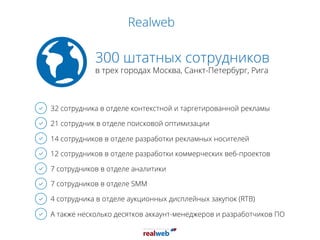 Realweb
300 штатных сотрудников
в трех городах Москва, Санкт-Петербург, Рига
32 сотрудника в отделе контекстной и таргетированной рекламы
21 сотрудник в отделе поисковой оптимизации
14 сотрудников в отделе разработки рекламных носителей
12 сотрудников в отделе разработки коммерческих веб-проектов
7 сотрудников в отделе аналитики
7 сотрудников в отделе SMM
4 сотрудника в отделе аукционных дисплейных закупок (RTB)
А также несколько десятков аккаунт-менеджеров и разработчиков ПО
 