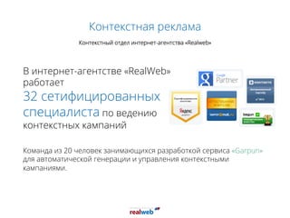 Контекстная реклама
Контекстный отдел интернет-агентства «Realweb»
Команда из 20 человек занимающихся разработкой сервиса «Garpun»
для автоматической генерации и управления контекстными
кампаниями.
В интернет-агентстве «RealWeb»
работает
32 сетифицированных
специалиста по ведению
контекстных кампаний
 