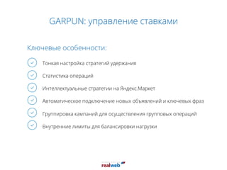 GARPUN: управление ставками
Ключевые особенности:
Тонкая настройка стратегий удержания
Статистика операций
Интеллектуальные стратегии на Яндекс.Маркет
Автоматическое подключение новых объявлений и ключевых фраз
Группировка кампаний для осуществления групповых операций
Внутренние лимиты для балансировки нагрузки
 