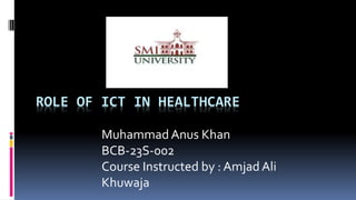 ROLE OF ICT IN HEALTHCARE
Muhammad Anus Khan
BCB-23S-002
Course Instructed by : Amjad Ali
Khuwaja
 