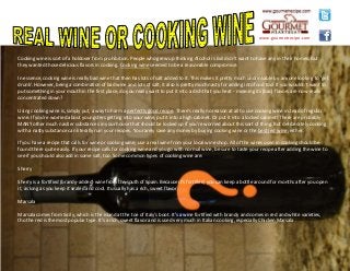 Cooking wine is sort of a holdover from prohibition. People who grew up thinking Alcohol is Evil didn't want to have any in their homes. But
they wanted those delicious flavors in cooking. Cooking wine seemed to be a reasonable compromise.
In essence, cooking wine is really bad wine that then has lots of salt added to it. This makes it pretty much undrinkable by anyone looking to 'get
drunk'. However, being a combination of bad wine and lots of salt, it also is pretty much nasty for adding into food too! If you wouldn't want to
put something in your mouth in the first place, do you really want to put it into a dish that you heat - meaning its (bad) flavors are now really
concentrated down?
Using cooking wine is, simply put, a way to harm a perfectly good recipe. There's really no reason at all to use cooking wine instead of regular
wine. If you're worried about youngsters getting into your wine, put it into a high cabinet. Or put it into a locked cabinet! There are probably
MANY other much nastier substances in your house that should be locked up if you're worried about this sort of thing. But deliberately cooking
with a nasty substance can literally ruin your recipes. You rarely save any money by buying cooking wine or the best red wine, either.
If you have a recipe that calls for wine or cooking wine, use a real wine from your local wine shop. All of the wines used in cooking should be
found there quite easily. If your recipe calls for cooking wine and you go with normal wine, be sure to taste your recipe after adding the wine to
see if you should also add in some salt, too. Some common types of cooking wine are:
Sherry
Sherry is a fortified (brandy-added) wine from the south of Spain. Because it's fortified, you can keep a bottle around for months after you open
it, as long as you keep it sealed and cool. It usually has a rich, sweet flavor.
Marsala
Marsala comes from Sicily, which is the island at the toe of Italy's boot. It's a wine fortified with brandy and comes in red and white varieties,
tho the red is the most popular type. It's a rich, sweet flavor and is used very much in Italian cooking, especially Chicken Marsala .
www.gourmetrecipe.com
 