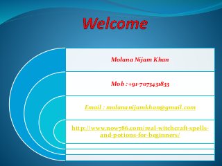 Molana Nijam Khan 
Mob : +91-7073431833 
Email : molananijamkhan@gmail.com 
http://www.now786.com/real-witchcraft-spells-and- 
potions-for-beginners/ 
 