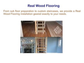 Real Wood Flooring
From sub floor preparation to custom staircases, we provide a Real
Wood Flooring installation geared exactly to your needs.
 
