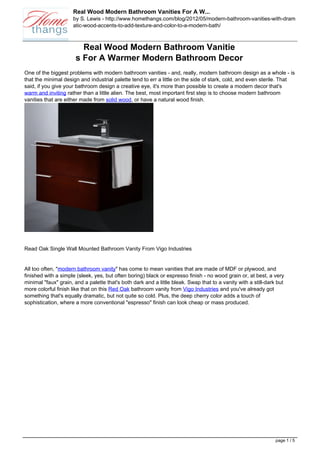 Real Wood Modern Bathroom Vanities For A W...
                     by S. Lewis - http://www.homethangs.com/blog/2012/05/modern-bathroom-vanities-with-dram
                     atic-wood-accents-to-add-texture-and-color-to-a-modern-bath/



                        Real Wood Modern Bathroom Vanitie
                      s For A Warmer Modern Bathroom Decor
One of the biggest problems with modern bathroom vanities - and, really, modern bathroom design as a whole - is
that the minimal design and industrial palette tend to err a little on the side of stark, cold, and even sterile. That
said, if you give your bathroom design a creative eye, it's more than possible to create a modern decor that's
warm and inviting rather than a little alien. The best, most important first step is to choose modern bathroom
vanities that are either made from solid wood, or have a natural wood finish.




Read Oak Single Wall Mounted Bathroom Vanity From Vigo Industries


All too often, "modern bathroom vanity" has come to mean vanities that are made of MDF or plywood, and
finished with a simple (sleek, yes, but often boring) black or espresso finish - no wood grain or, at best, a very
minimal "faux" grain, and a palette that's both dark and a little bleak. Swap that to a vanity with a still-dark but
more colorful finish like that on this Red Oak bathroom vanity from Vigo Industries and you've already got
something that's equally dramatic, but not quite so cold. Plus, the deep cherry color adds a touch of
sophistication, where a more conventional "espresso" finish can look cheap or mass produced.




                                                                                                                page 1 / 5
 