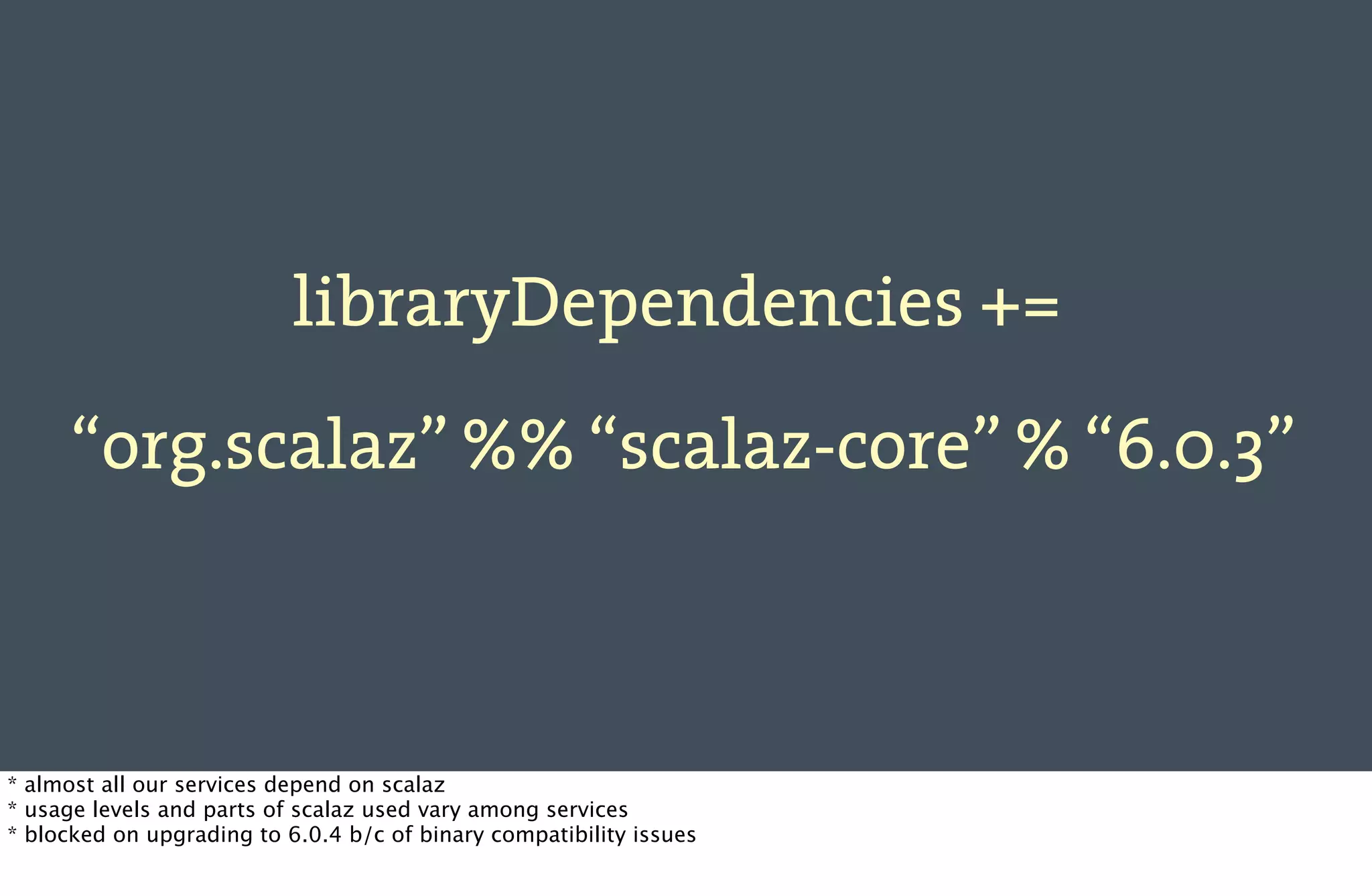 libraryDependencies +=

      “org.scalaz” %% “scalaz-core” % “6.0.3”



* almost all our services depend on scalaz
* usage levels and parts of scalaz used vary among services
* blocked on upgrading to 6.0.4 b/c of binary compatibility issues
 