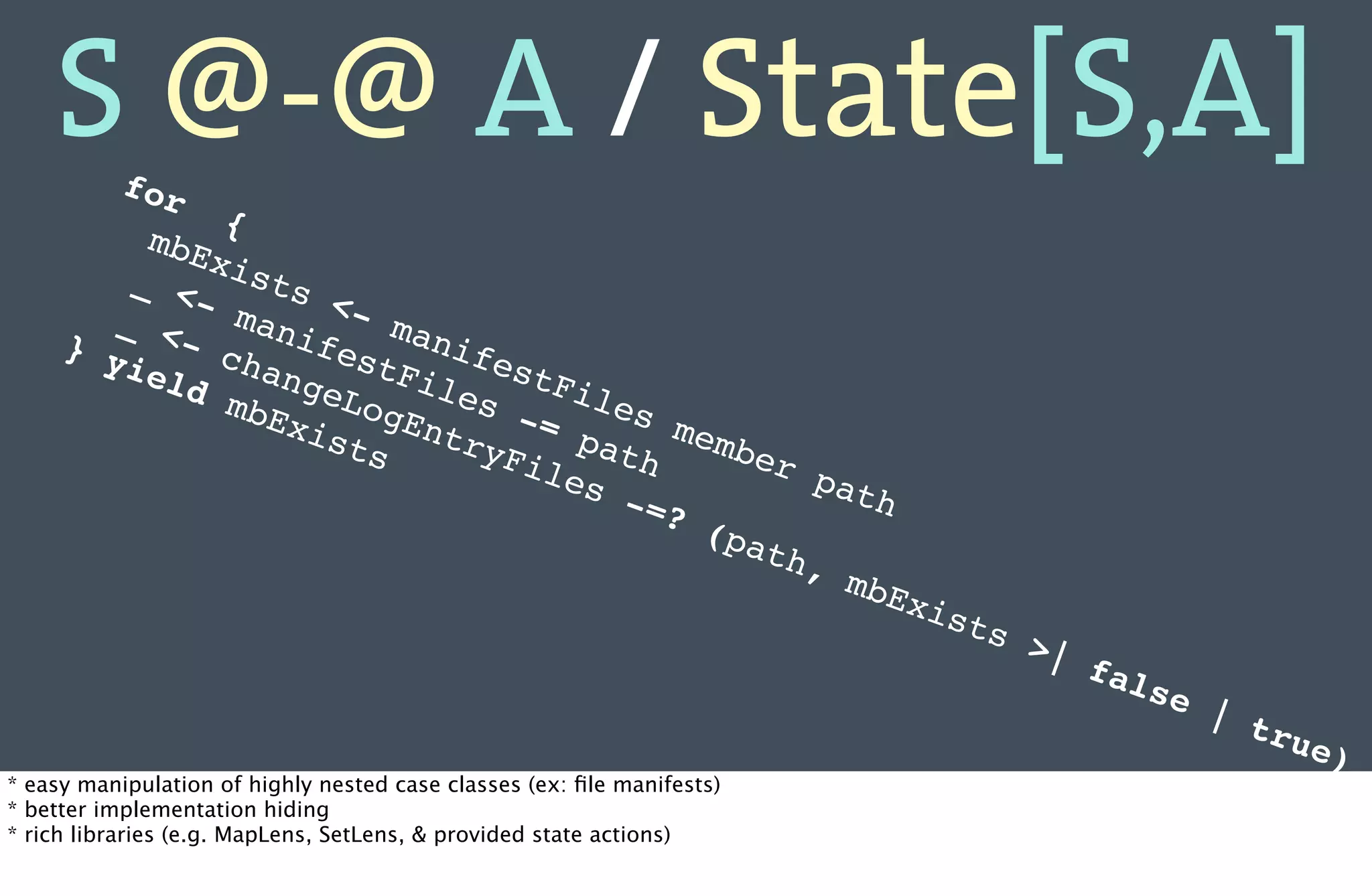 S @-@ A / State[S,A]
           for
               {
          mbE
         _    xis
            <-    ts
        _       man   <-
           <-       ife    man
     } y       cha      stF    ife
         iel       nge       ile   stF
             d m       Log       s -   ile
                 bEx        Ent      = p   s m
                     ist        ryF      ath   emb
                         s          ile            er
                                        s -           pat
                                            =?            h
                                                (pa
                                                    th,
                                                        mbE
                                                            xi          sts
                                                                              >|
                                                                                   fal
                                                                                         se
                                                                                              | t
                                                                                                  rue
                                                                                                      )
* easy manipulation of highly nested case classes (ex: ﬁle manifests)
* better implementation hiding
* rich libraries (e.g. MapLens, SetLens, & provided state actions)
 