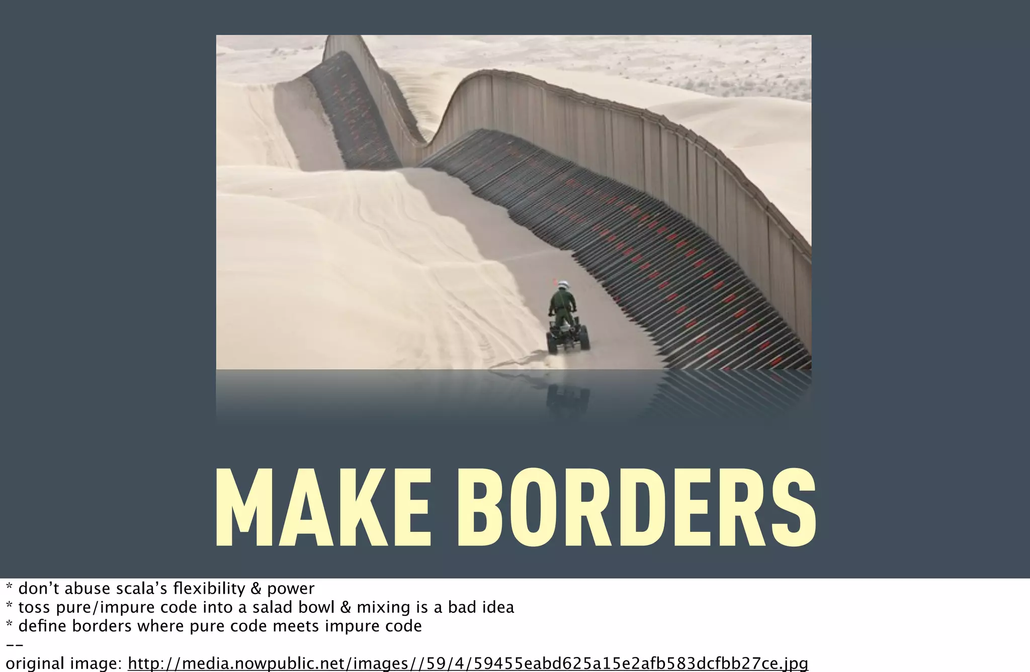MAKE BORDERS
* don’t abuse scala’s ﬂexibility & power
* toss pure/impure code into a salad bowl & mixing is a bad idea
* deﬁne borders where pure code meets impure code
--
original image: http://media.nowpublic.net/images//59/4/59455eabd625a15e2afb583dcfbb27ce.jpg
 