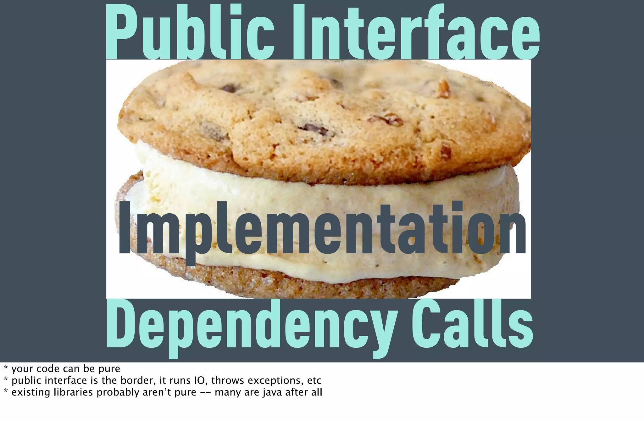 Public Interface

                       Implementation
                     Dependency Calls
* your code can be pure
* public interface is the border, it runs IO, throws exceptions, etc
* existing libraries probably aren’t pure -- many are java after all
 