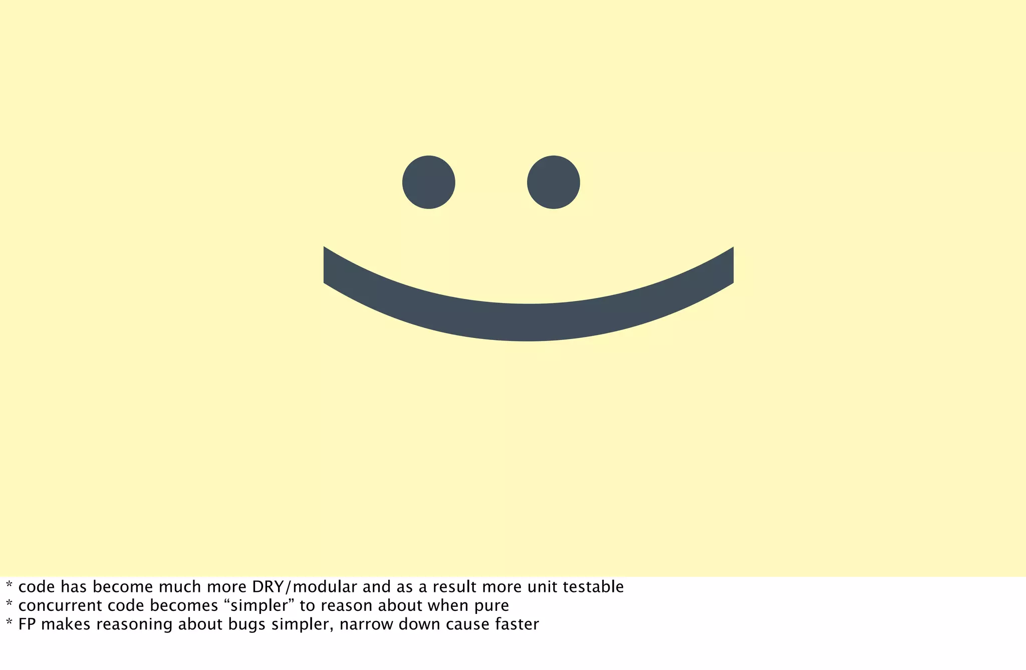 :)
* code has become much more DRY/modular and as a result more unit testable
* concurrent code becomes “simpler” to reason about when pure
* FP makes reasoning about bugs simpler, narrow down cause faster
 