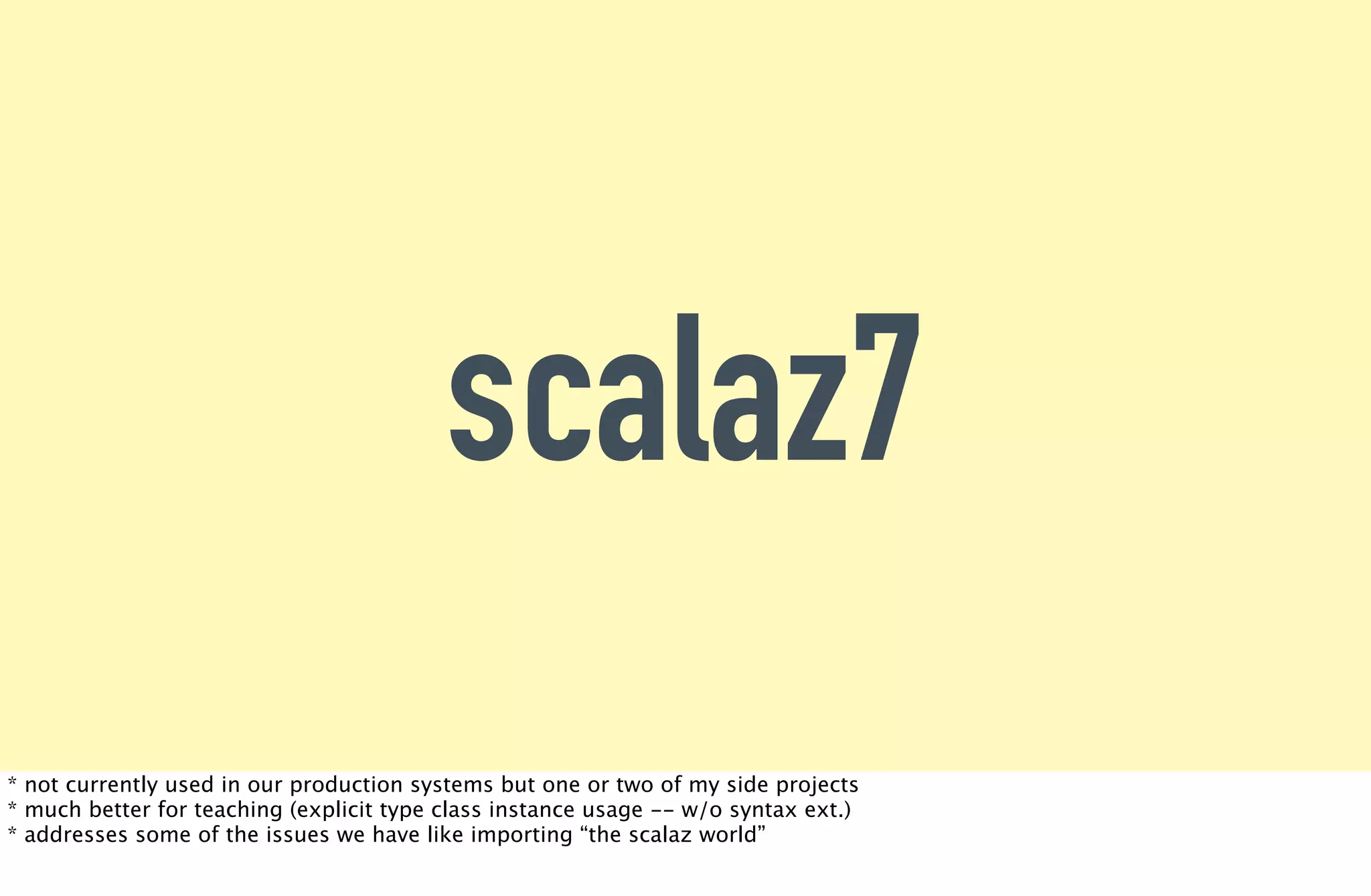 scalaz7
* not currently used in our production systems but one or two of my side projects
* much better for teaching (explicit type class instance usage -- w/o syntax ext.)
* addresses some of the issues we have like importing “the scalaz world”
 