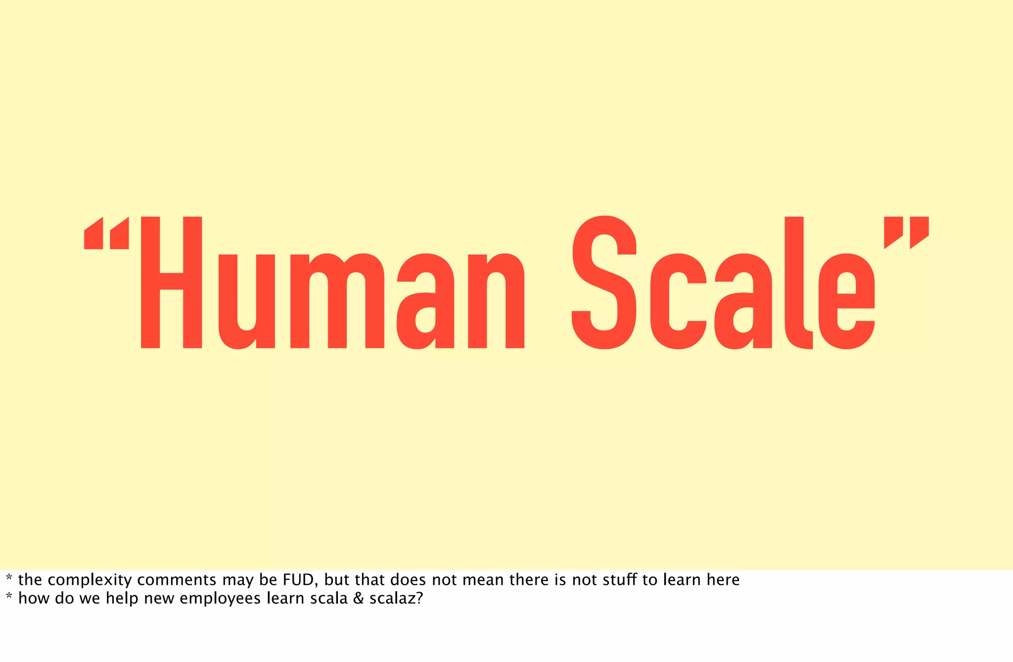 “Human Scale”
* the complexity comments may be FUD, but that does not mean there is not stuff to learn here
* how do we help new employees learn scala & scalaz?
 