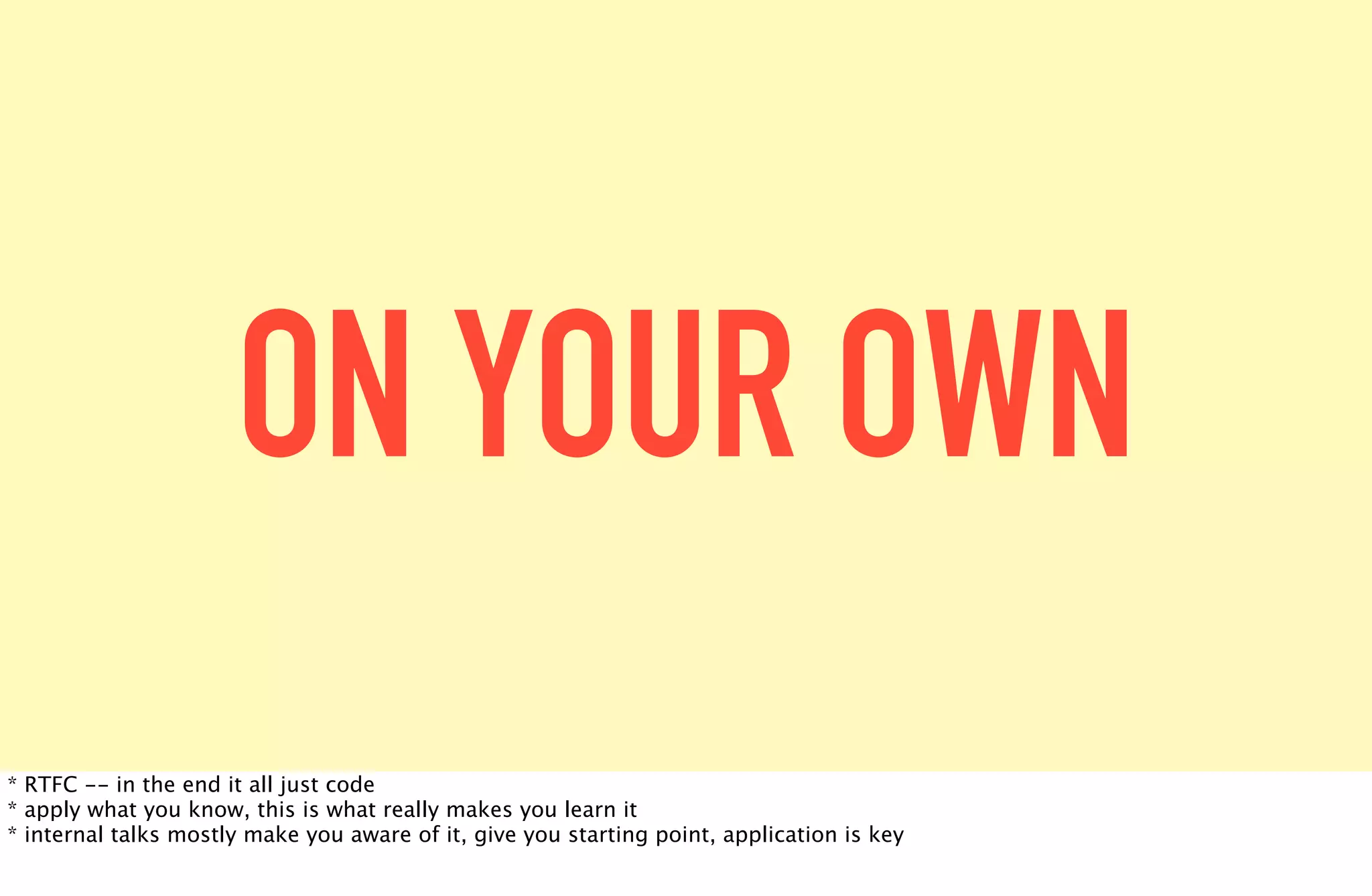 ON YOUR OWN
* RTFC -- in the end it all just code
* apply what you know, this is what really makes you learn it
* internal talks mostly make you aware of it, give you starting point, application is key
 