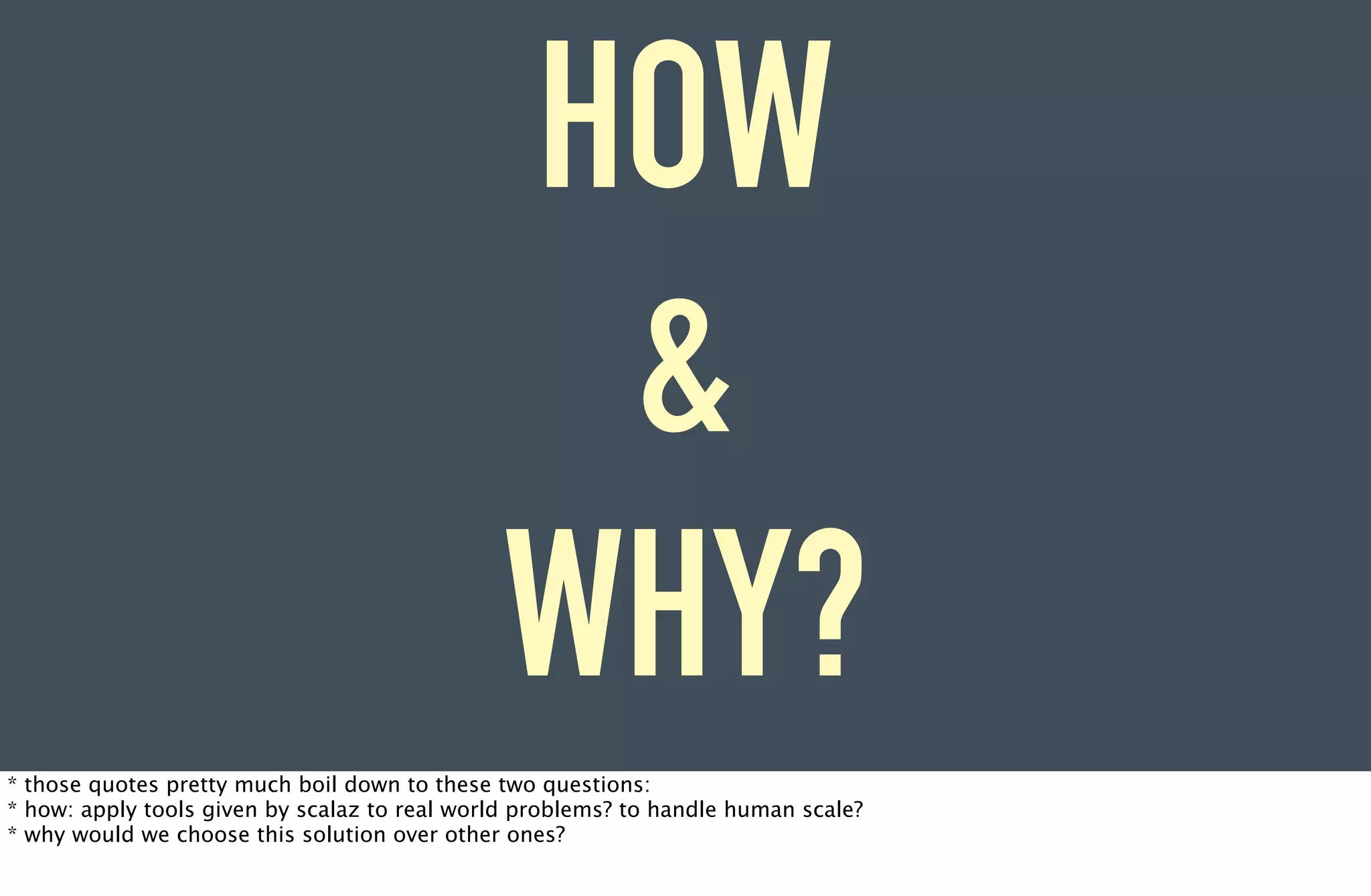 HOW
                                               &
                                              WHY?
* those quotes pretty much boil down to these two questions:
* how: apply tools given by scalaz to real world problems? to handle human scale?
* why would we choose this solution over other ones?
 
