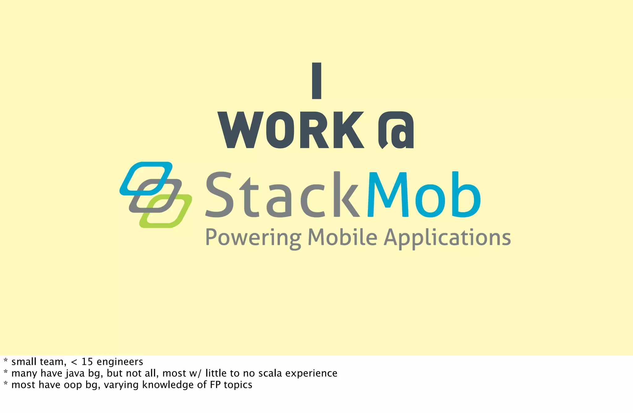 I
                                             WORK @



* small team, < 15 engineers
* many have java bg, but not all, most w/ little to no scala experience
* most have oop bg, varying knowledge of FP topics
 
