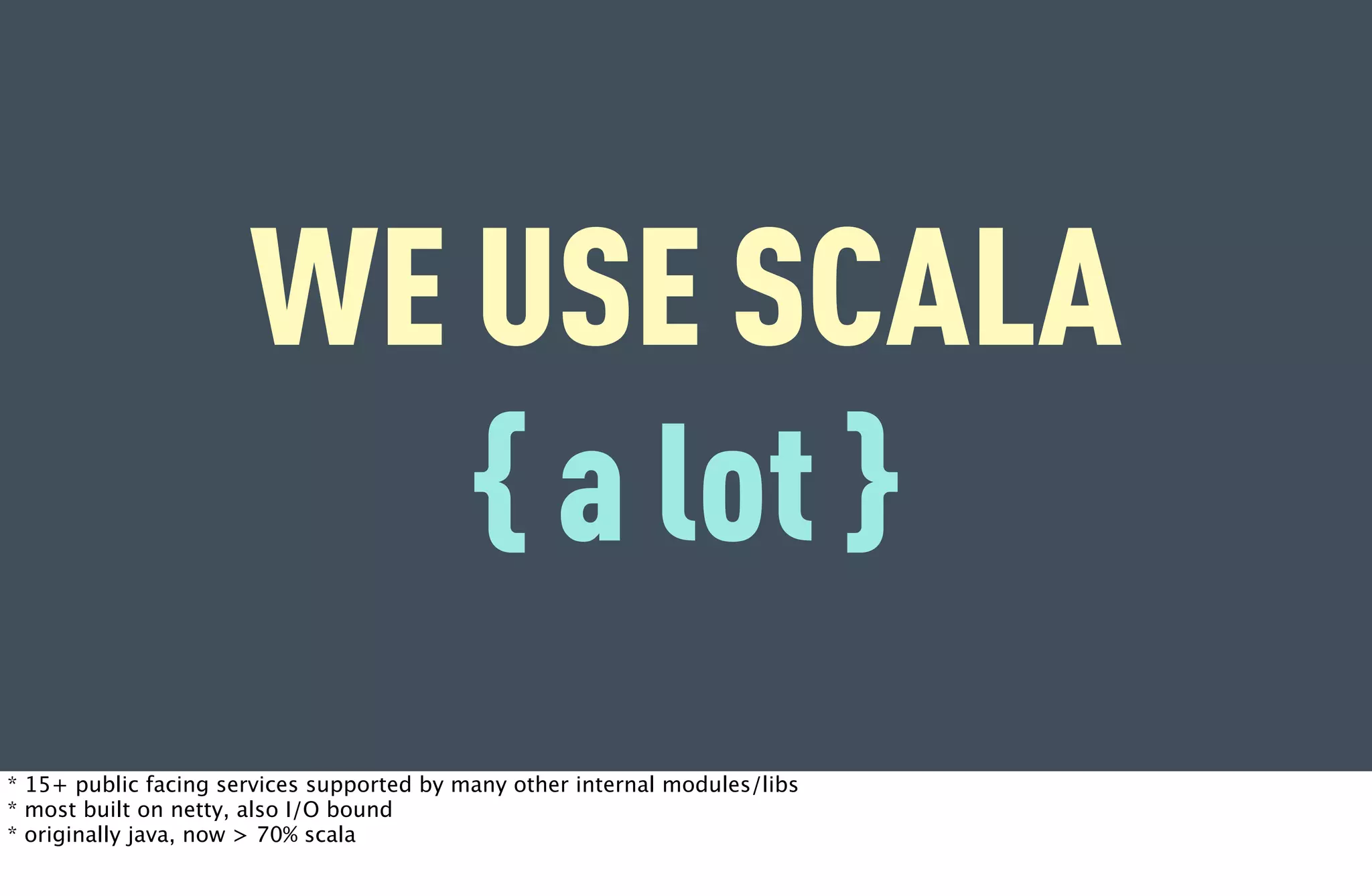 WE USE SCALA
                         { a lot }
* 15+ public facing services supported by many other internal modules/libs
* most built on netty, also I/O bound
* originally java, now > 70% scala
 