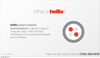 What is twilio?
twilio powers business
communications, making it easy to
integrate voice, VoIP and text
messaging into business processes
and workﬂows
Copyright © twilio Inc. 2013
help me out? send a text to (703) 468-1841
Thursday, May 16, 13
 
