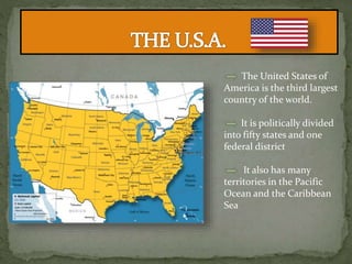 The United States of
America is the third largest
country of the world.
It is politically divided
into fifty states and one
federal district
It also has many
territories in the Pacific
Ocean and the Caribbean
Sea
 