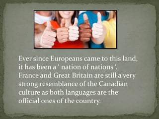 Ever since Europeans came to this land,
it has been a ‘ nation of nations ‘.
France and Great Britain are still a very
strong resemblance of the Canadian
culture as both languages are the
official ones of the country.
 